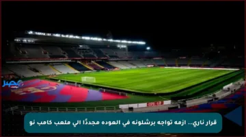 قرار ناري.. أزمة تواجه برشلونة في العودة مجددًا إلى ملعب كامب نو
